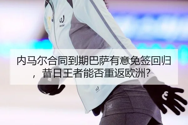内马尔合同到期巴萨有意免签回归，昔日王者能否重返欧洲？